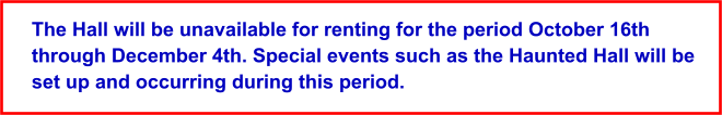 The Hall will be unavailable for renting for the period October 16th through December 4th. Special events such as the Haunted Hall will be set up and occurring during this period.